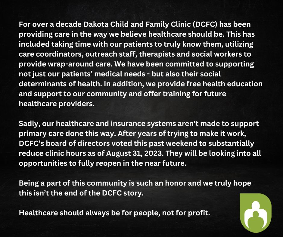 Dakota Child and Family Clinic (DCFC) Temporarily Reduces Service Hours DCFC will reduce clinical operations on Thursday, August 31, 2023 at 5 p.m. BURNSVILLE MN — Dakota Child and Family Clinic Board President, Jackie Craig, released the following statement to announce the temporary reduction of clinical operations at DCFC. In addition, the October fundraiser has been canceled. “On Saturday, August 26 the DCFC Board made the difficult, but necessary decision to reduce clinic operations beginning on August 31 while we work to find solutions to a financial shortfall.” For over a decade DCFC has provided care in the way we believe healthcare should be. Taking time with our patients to truly know them, providing care coordination and wrap-around care, supporting not just our patients’ medical needs, but also their social determinants of health, providing free education and support to our community, and training the healthcare providers of the future. Sadly, our healthcare and insurance systems aren't made to support primary care being done this way. Kelly Kenley, DCFC Executive Director shared, “Being a part of this community is such an honor and we truly hope this isn’t the end of the DCFC story. Healthcare should always be for people, not for profit.” Sincerely, Kelly Kenley, DCFC Executive Director Jackie Craig, DCFC Board President